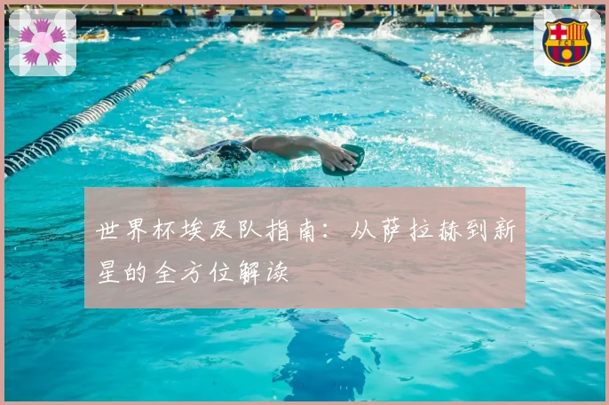 世界杯埃及队指南：从萨拉赫到新星的全方位解读