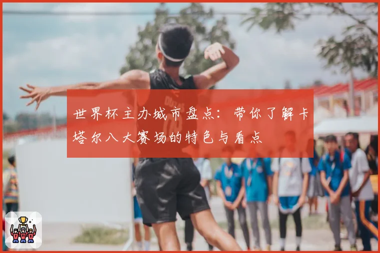 世界杯主办城市盘点：带你了解卡塔尔八大赛场的特色与看点